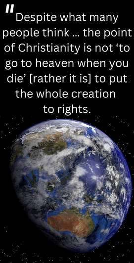 However, this is far from what Jesus taught. In his book Simply Christian, N. T. Wright states, “Despite what many people think … the point of Christianity is not ‘to go to heaven when you die’ [rather it is] to put the whole creation to rights 
(Does God Really Care?)